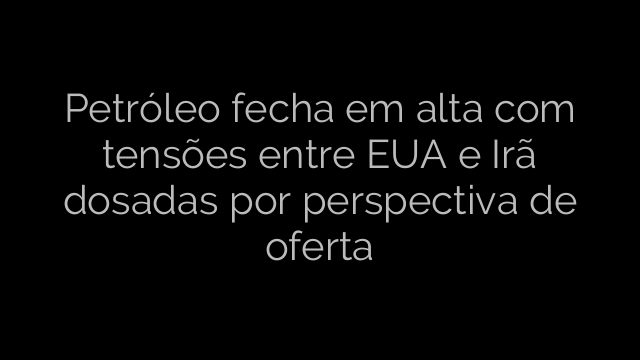 ​Petróleo fecha em alta com tensões entre EUA e Irã dosadas por perspectiva de oferta 